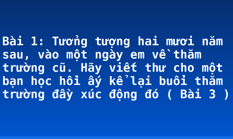 Bài 1: Tưởng tượng hai mươi năm sau, vào một ngày em về thăm trường cũ. Hãy viết thư cho một bạn học hồi ấy kể lại buổi thăm trường đầy xúc động đó ( Bài 3 )