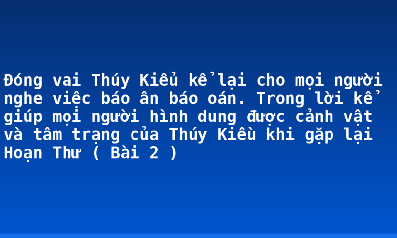 Đóng vai Thúy Kiểu kể lại cho mọi người nghe việc báo ân báo oán. Trong lời kể giúp mọi người hình dung được cảnh vật và tâm trạng của Thúy Kiều khi gặp lại Hoạn Thư ( Bài 2 )