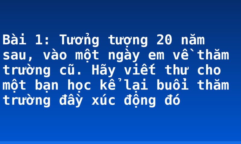 Bài 1: Tưởng tượng 20 năm sau, vào một ngày em về thăm trường cũ. Hãy viết thư cho một bạn học  kể lại buổi thăm trường đầy xúc động đó