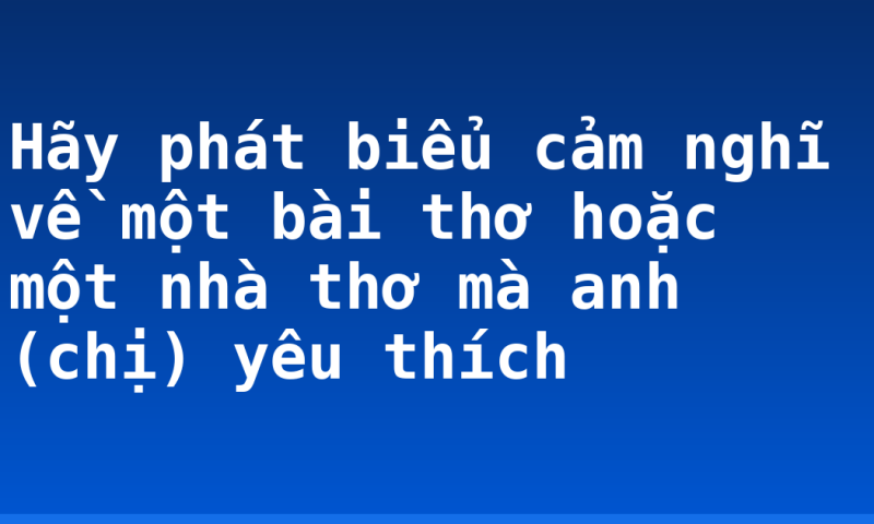 Hãy phát biểu cảm nghĩ về một bài thơ hoặc một nhà thơ mà anh (chị) yêu thích
