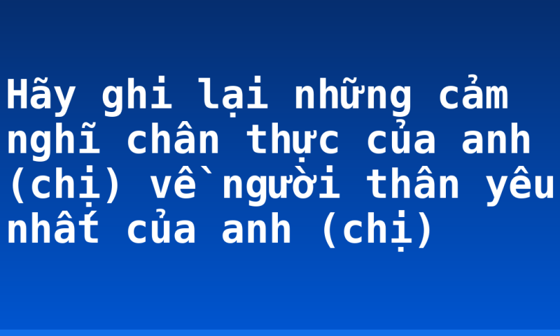 Hãy ghi lại những cảm nghĩ chân thực của anh (chị) về người thân yêu nhất của anh (chị)