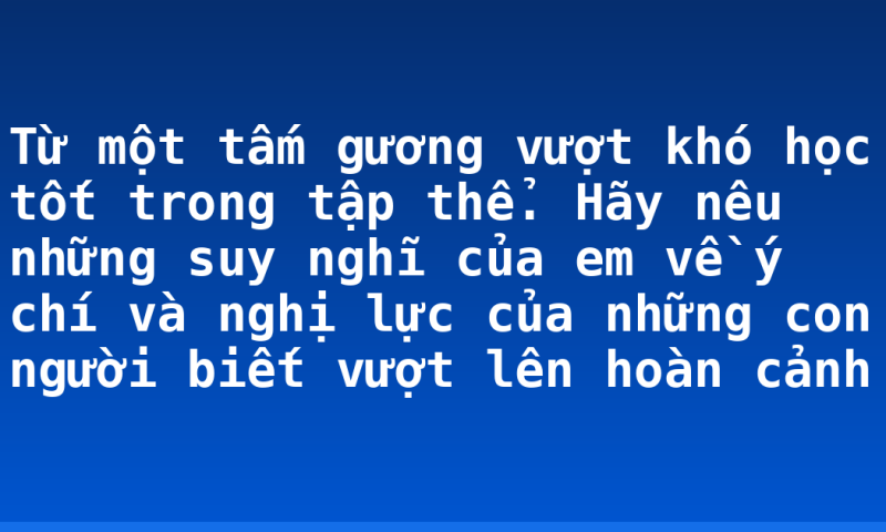 Từ một tấm gương vượt khó học tốt  trong tập thể. Hãy nêu những suy nghĩ của em về ý chí và nghị lực của những con người biết vượt lên hoàn cảnh