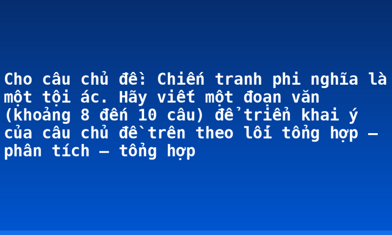 Cho câu chủ đề: Chiến tranh phi nghĩa là một tội ác. Hãy viết một đoạn văn (khoảng 8 đến 10 câu) để triển khai ý của câu chủ đề trên theo lối tổng hợp – phân tích – tổng hợp