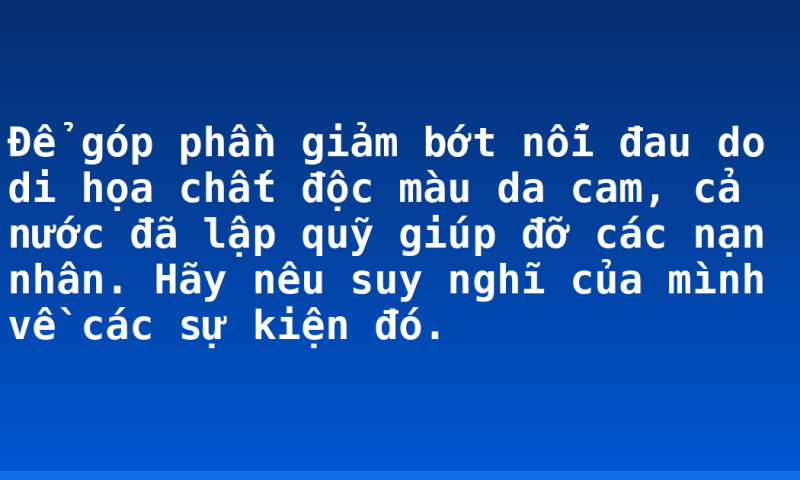 Để góp phần giảm bớt nỗi đau do di họa chất độc màu da cam, cả nước đã lập quỹ giúp đỡ các nạn nhân. Hãy nêu suy nghĩ của mình về các sự kiện đó.