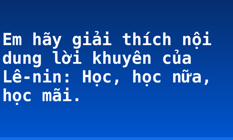 Em hãy giải thích nội dung lời khuyên của Lê-nin: Học, học nữa, học mãi.