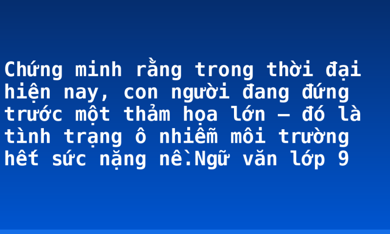 Chứng minh rằng trong thời đại hiện nay, con người đang đứng trước một thảm họa lớn – đó là tình trạng ô nhiễm môi trường hết sức nặng nề.Ngữ văn lớp 9