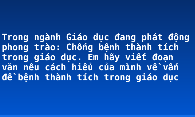 Trong ngành Giáo dục đang phát động phong trào: Chống bệnh thành tích trong giáo dục. Em hãy viết đoạn văn nêu cách hiểu của mình về vấn đề bệnh thành tích trong giáo dục
