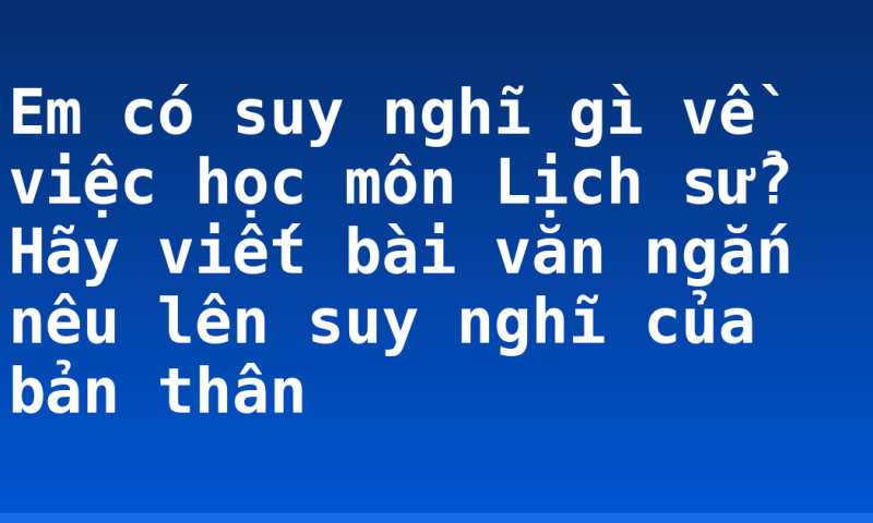 Em có suy nghĩ gì về việc học môn Lịch sử? Hãy viết bài văn ngắn nêu lên suy nghĩ của bản thân