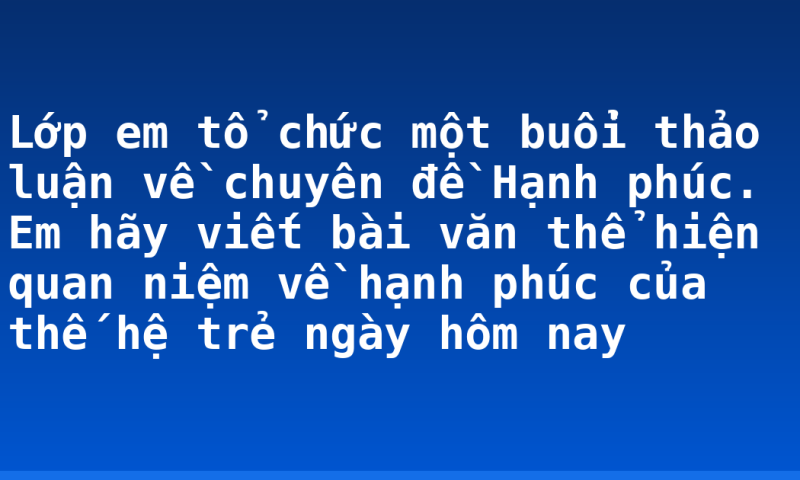Lớp em tổ chức một buổi thảo luận về chuyên đề Hạnh phúc. Em hãy viết bài văn thể hiện quan niệm về hạnh phúc của thế hệ trẻ ngày hôm nay