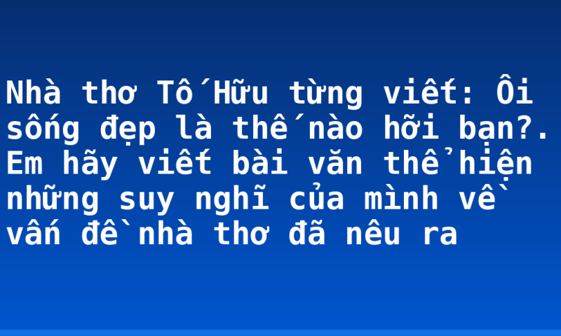 Nhà thơ Tố Hữu từng viết: Ôi sống đẹp là thế nào hỡi bạn?. Em hãy viết bài văn thể hiện những suy nghĩ của mình về vấn đề  nhà thơ đã nêu ra