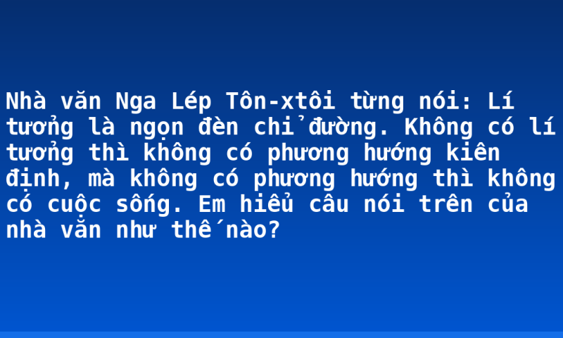Nhà văn Nga Lép Tôn-xtôi từng nói: Lí tưởng là ngọn đèn chỉ đường. Không có lí tưởng thì không có phương hướng kiên định, mà không có phương hướng thì không có cuộc sống. Em hiểu câu nói trên của nhà văn như thế nào?