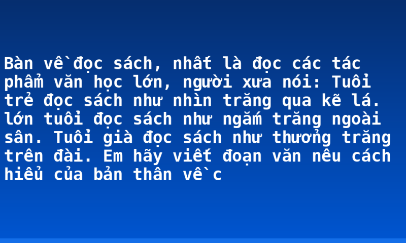 Bàn về đọc sách, nhất là đọc các tác phẩm văn học lớn, người xưa nói: Tuổi trẻ đọc sách như nhìn trăng qua kẽ lá. lớn tuổi đọc sách như ngắm trăng ngoài sân. Tuổi già đọc sách như thưởng trăng trên đài. Em hãy viết đoạn văn nêu cách hiểu của bản thân về c