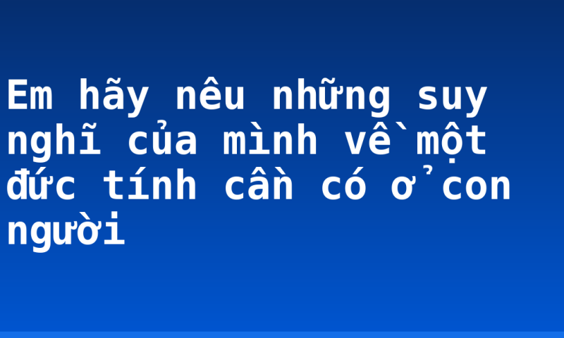 Em hãy nêu những suy nghĩ của mình về một đức tính cần có ở con người
