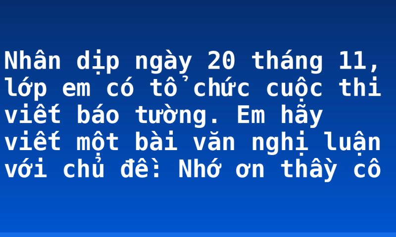 Nhân dịp ngày 20 tháng 11, lớp em có tổ chức cuộc thi viết báo tường. Em hãy viết một bài văn nghị luận với chủ đề: Nhớ ơn thầy cô