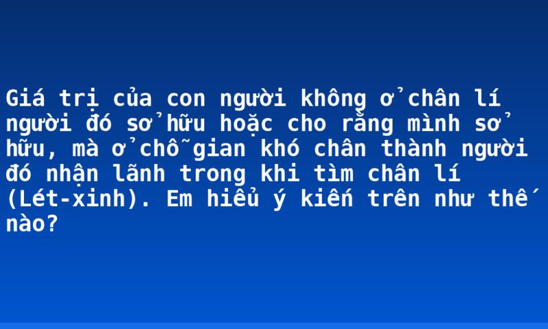 Giá trị của con người không ở chân lí người đó sở hữu hoặc cho rằng mình sở hữu, mà ở chỗ gian khó chân thành người đó nhận lãnh trong khi tìm chân lí (Lét-xinh). Em hiểu ý kiến trên như thế nào?
