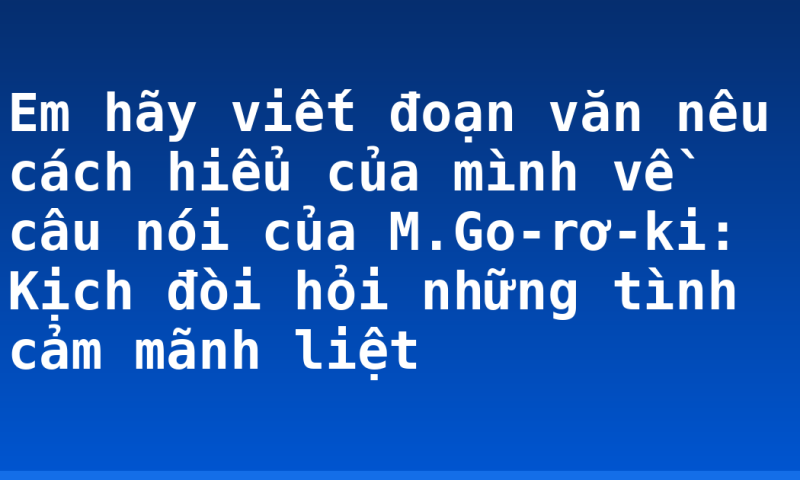 Em hãy viết đoạn văn nêu cách hiểu của mình về câu nói của M.Go-rơ-ki: Kịch đòi hỏi những tình cảm mãnh liệt