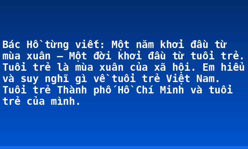 Bác Hồ từng viết: Một năm khởi đầu từ mùa xuân – Một đời khởi đầu từ tuổi trẻ. Tuổi trẻ là mùa xuân của xã hội. Em hiểu và suy nghĩ gì về tuổi trẻ Việt Nam. Tuổi trẻ Thành phố Hồ Chí Minh và tuổi trẻ của mình.