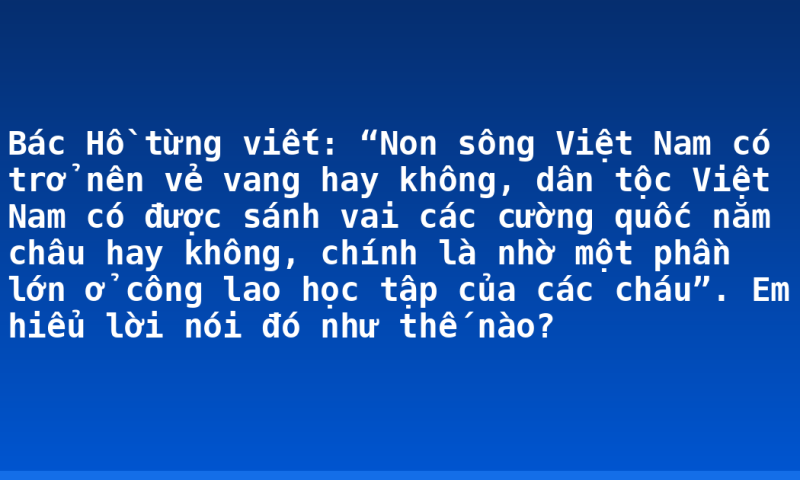 Bác Hồ từng viết: “Non sông Việt Nam có trở nên vẻ vang hay không, dân tộc Việt Nam có được sánh vai các cường quốc năm châu hay không, chính là nhờ một phần lớn ở công lao học tập của các cháu”. Em hiểu lời nói đó như thế nào?