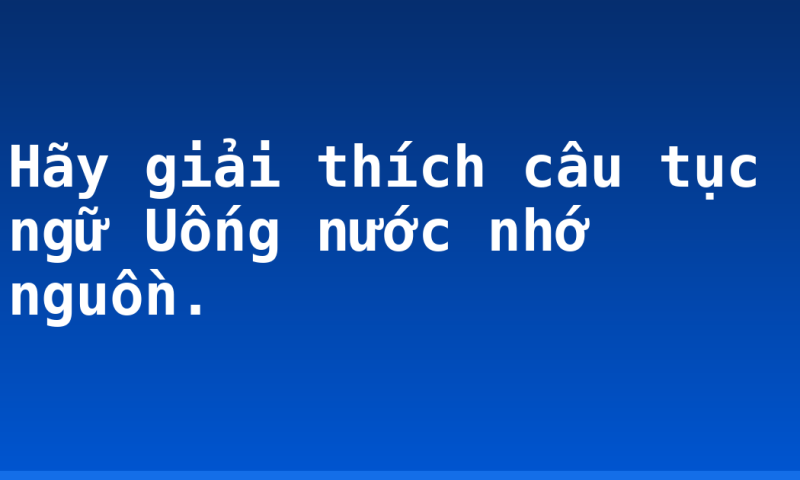 Hãy giải thích câu tục ngữ Uống nước nhớ nguồn.