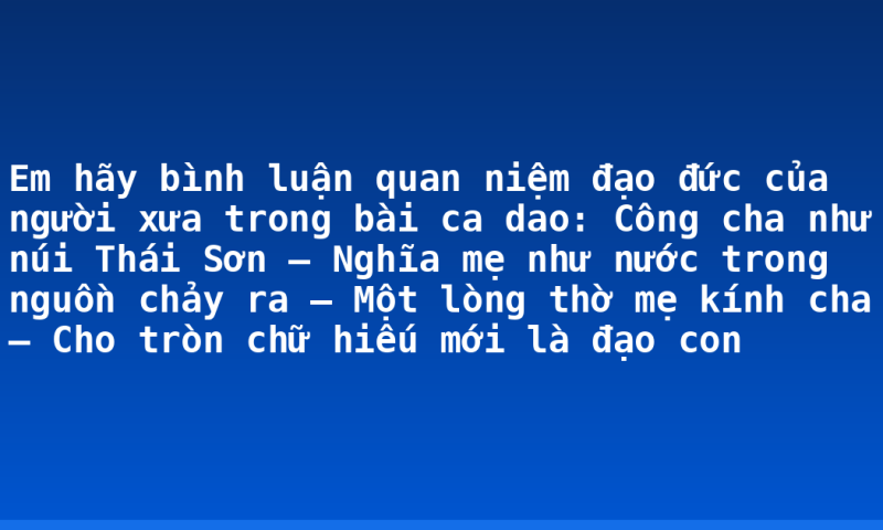 Em hãy bình luận quan niệm đạo đức của người xưa trong bài ca dao: Công cha như núi Thái Sơn – Nghĩa mẹ như nước trong nguồn chảy ra – Một lòng thờ mẹ kính cha – Cho tròn chữ hiếu mới là đạo con
