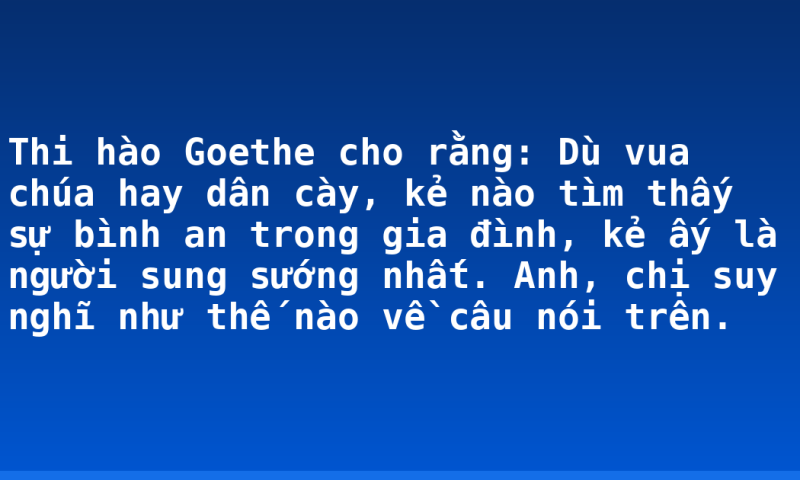 Thi hào Goethe cho rằng: Dù vua chúa hay dân cày, kẻ nào tìm thấy sự bình an trong gia đình, kẻ ấy là người sung sướng nhất. Anh, chị suy nghĩ như thế nào về câu nói trên.