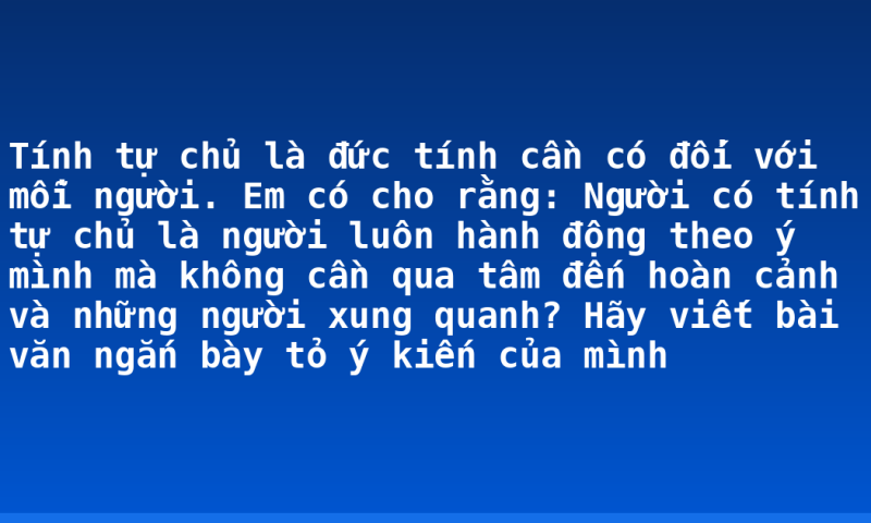 Tính tự chủ là đức tính cần có đối với mỗi người. Em có cho rằng: Người có tính tự chủ là người luôn hành động theo ý mình mà không cần qua tâm đến hoàn cảnh và những người xung quanh? Hãy viết bài văn ngắn bày tỏ ý kiến của mình