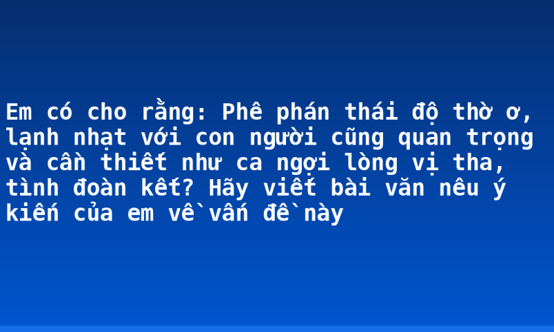 Em có cho rằng: Phê phán thái độ thờ ơ, lạnh nhạt với con người cũng quan trọng và cần thiết như ca ngợi lòng vị tha, tình đoàn kết? Hãy viết bài văn nêu ý kiến của em về vấn đề này