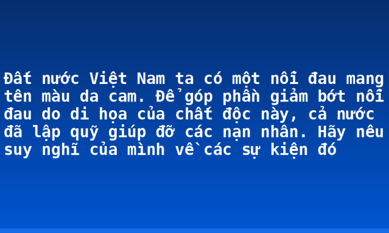 Đất nước Việt Nam ta có một nỗi đau mang tên màu da cam. Để góp phần giảm bớt nỗi đau do di họa của chất độc này, cả nước đã lập quỹ giúp đỡ các nạn nhân. Hãy nêu suy nghĩ của mình về các sự kiện đó