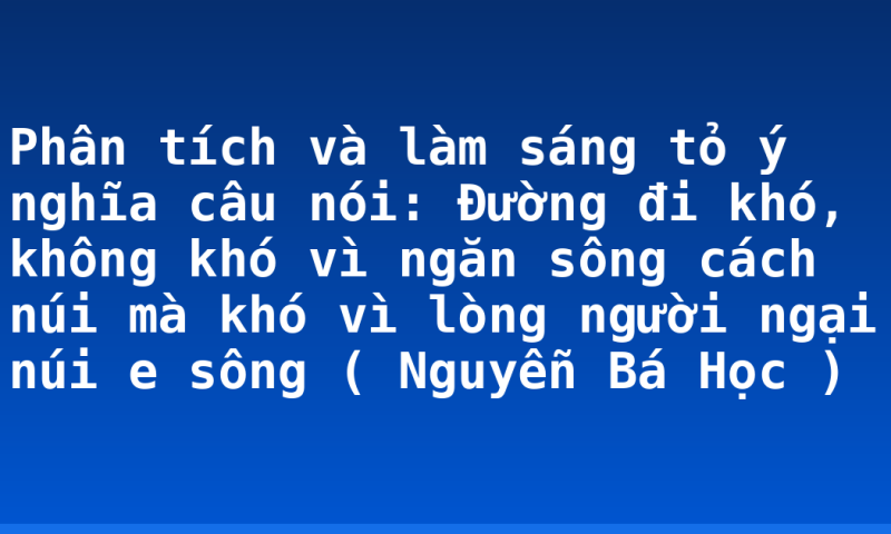 Phân tích và làm sáng tỏ ý nghĩa câu nói: Đường đi khó, không khó vì ngăn sông cách núi mà khó vì lòng người ngại núi e sông ( Nguyễn Bá Học )