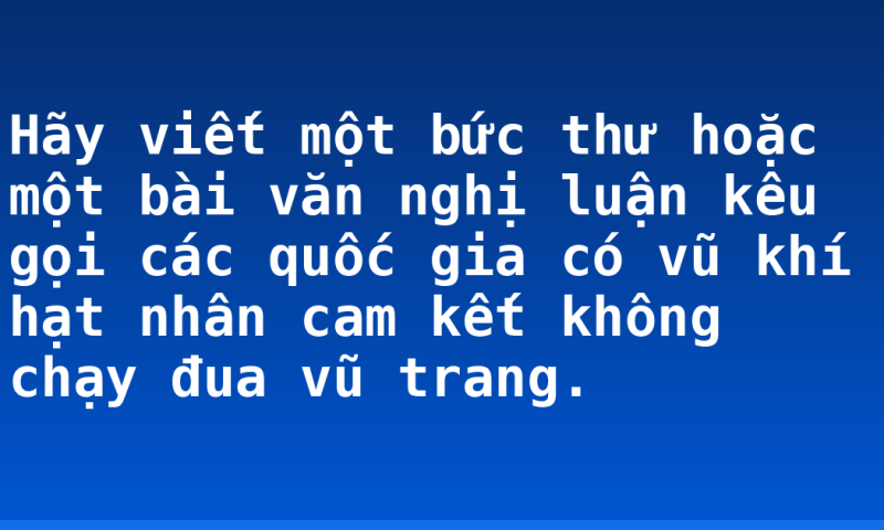 Hãy viết một bức thư hoặc một bài văn nghị luận kêu gọi các quốc gia có vũ khí hạt nhân cam kết không chạy đua vũ trang.