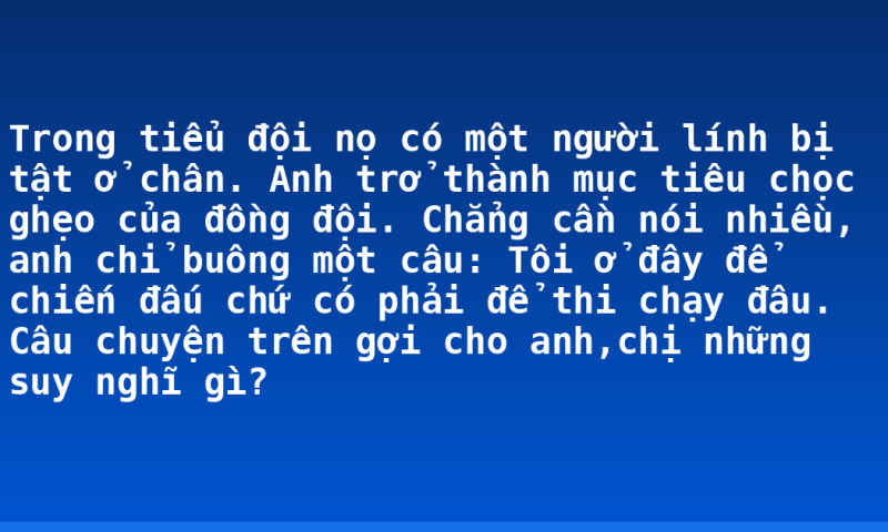 Trong tiểu đội nọ có một người lính bị tật ở chân. Anh trở thành mục tiêu chọc ghẹo của đồng đội. Chẳng cần nói nhiều, anh chỉ buông một câu: Tôi ở đây để chiến đấu chứ có phải để thi chạy đâu. Câu chuyện trên gợi cho anh,chị những suy nghĩ gì?
