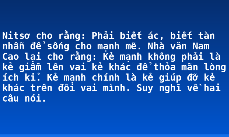 Nitsơ cho rằng: Phải biết ác, biết tàn nhẫn để sống cho mạnh mẽ. Nhà văn Nam Cao lại cho rằng: Kẻ mạnh không phải là kẻ giẫm lên vai kẻ khác để thỏa mãn lòng ích kỉ. Kẻ mạnh chính là kẻ giúp đỡ kẻ khác trên đôi vai mình. Suy nghĩ về hai câu nói.