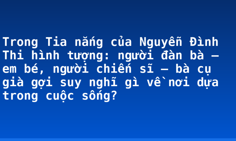 Trong Tia nắng của Nguyễn Đình Thi hình tượng: người đàn bà – em bé, người chiến sĩ – bà cụ già gợi suy nghĩ gì về nơi dựa trong cuộc sống?