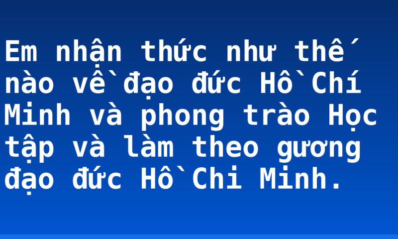Em nhận thức như thế nào về đạo đức Hồ Chí Minh và phong trào Học tập và làm theo gương đạo đức Hồ Chi Minh.