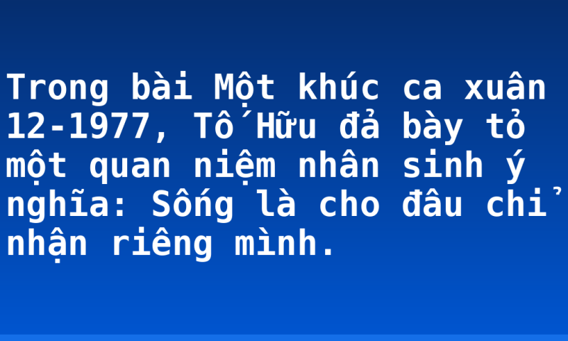 Trong bài Một khúc ca xuân 12-1977, Tố Hữu đả bày tỏ một quan niệm nhân sinh ý nghĩa: Sống là cho đâu chỉ nhận riêng mình.