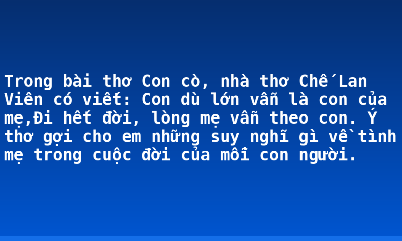 Trong bài thơ Con cò, nhà thơ Chế Lan Viên có viết: Con dù lớn vẫn là con của mẹ,Đi hết đời, lòng mẹ vẫn theo con. Ý thơ gợi cho em những suy nghĩ gì về tình mẹ trong cuộc đời của mỗi con người.