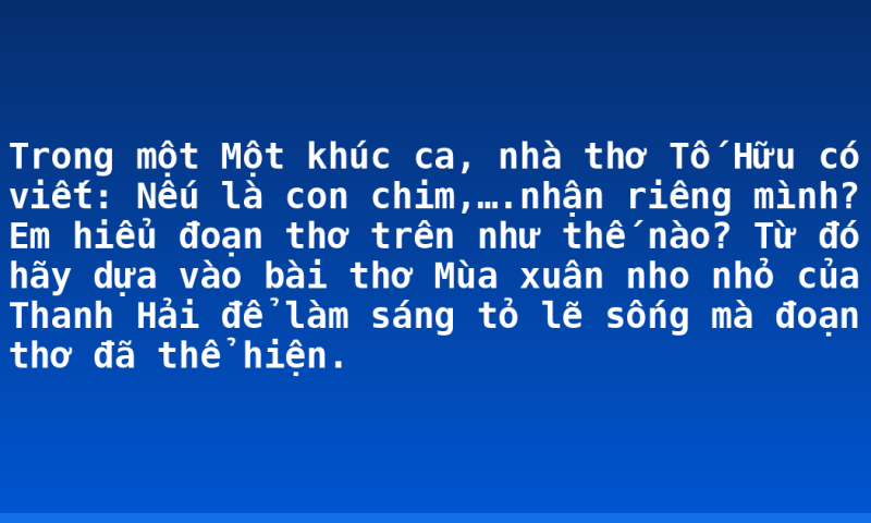 Trong một Một khúc ca, nhà thơ Tố Hữu có viết: Nếu là con chim,….nhận riêng mình? Em hiểu đoạn thơ trên như thế nào? Từ đó hãy dựa vào bài thơ Mùa xuân nho nhỏ của Thanh Hải để làm sáng tỏ lẽ sống mà đoạn thơ đã thể hiện.