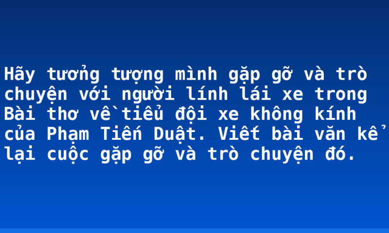 Hãy tưởng tượng mình gặp gỡ và trò chuyện với người lính lái xe trong Bài thơ về tiểu đội xe không kính của Phạm Tiến Duật. Viết bài văn kể lại cuộc gặp gỡ và trò chuyện đó.