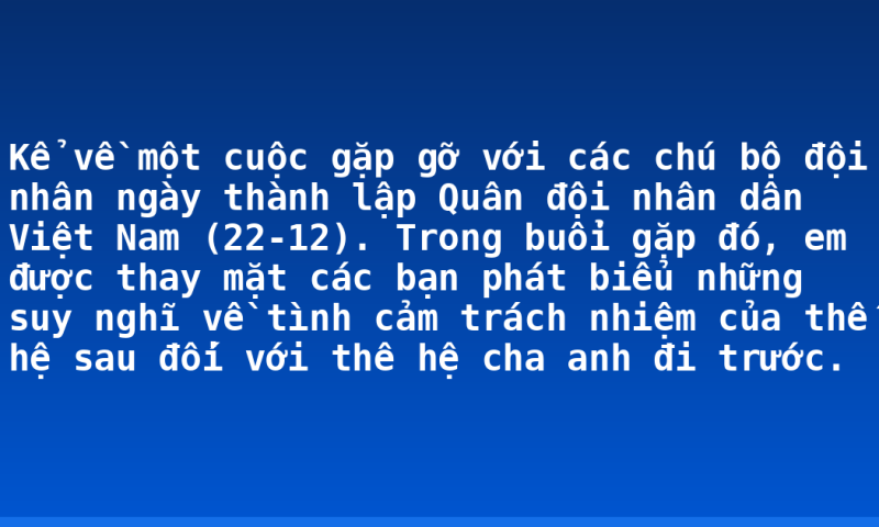 Kể về một cuộc gặp gỡ với các chú bộ đội nhân ngày thành lập Quân đội nhân dân Việt Nam (22-12). Trong buổi gặp đó, em được thay mặt các bạn phát biểu những suy nghĩ về tình cảm trách nhiệm của thế hệ sau đối với thê hệ cha anh đi trước.