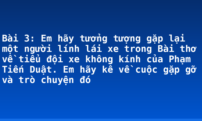 Bài 3: Em hãy tưởng tượng gặp lại một người lính lái xe trong Bài thơ về tiểu đội xe không kính của Phạm Tiến Duật. Em hãy kê về cuộc gặp gỡ và trò chuyện đó