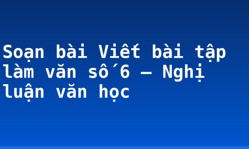 Soạn bài Viết bài tập làm văn số 6 – Nghị luận văn học