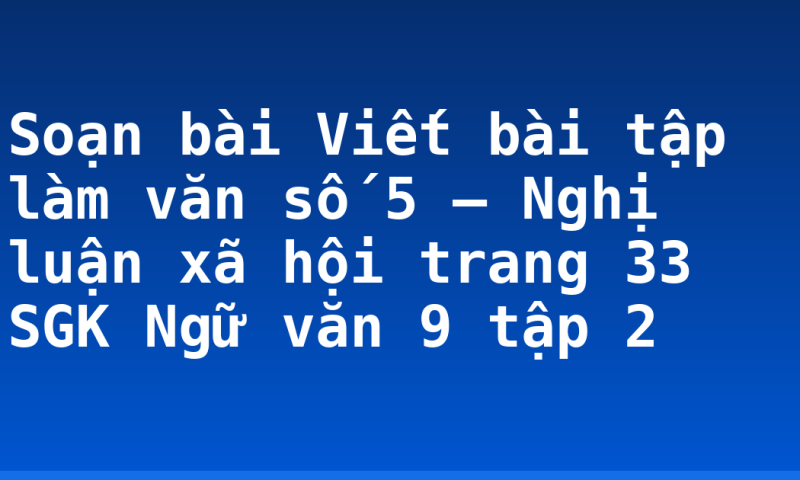 Soạn bài Viết bài tập làm văn số 5 – Nghị luận xã hội trang 33 SGK Ngữ văn 9 tập 2