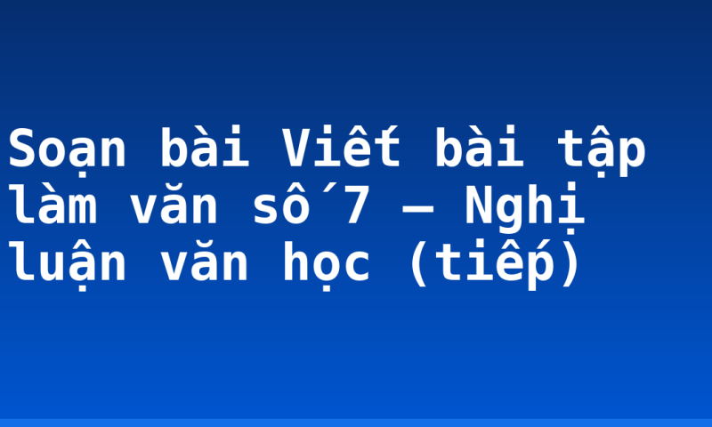 Soạn bài Viết bài tập làm văn số 7 – Nghị luận văn học (tiếp)