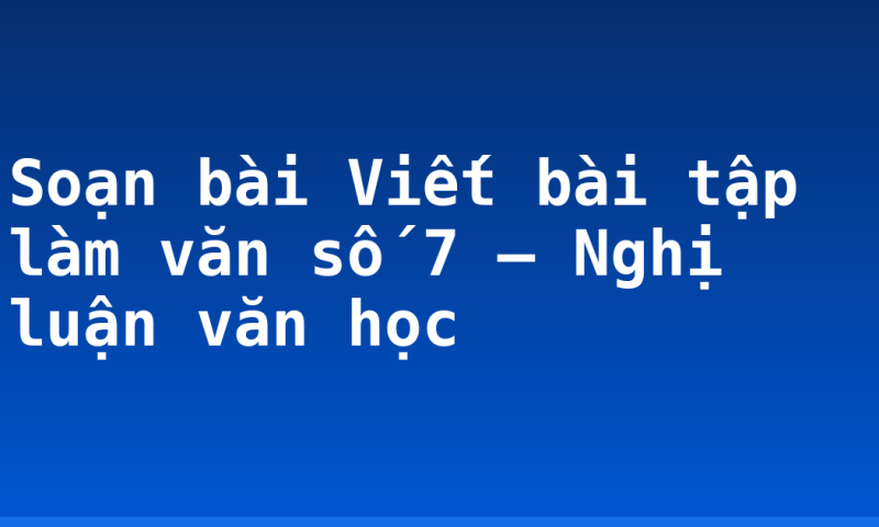 Soạn bài Viết bài tập làm văn số 7 – Nghị luận văn học
