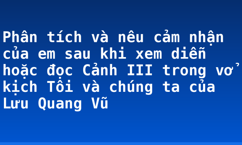 Phân tích và nêu cảm nhận của em sau khi xem diễn hoặc đọc Cảnh III trong vở kịch Tôi và chúng ta của Lưu Quang Vũ