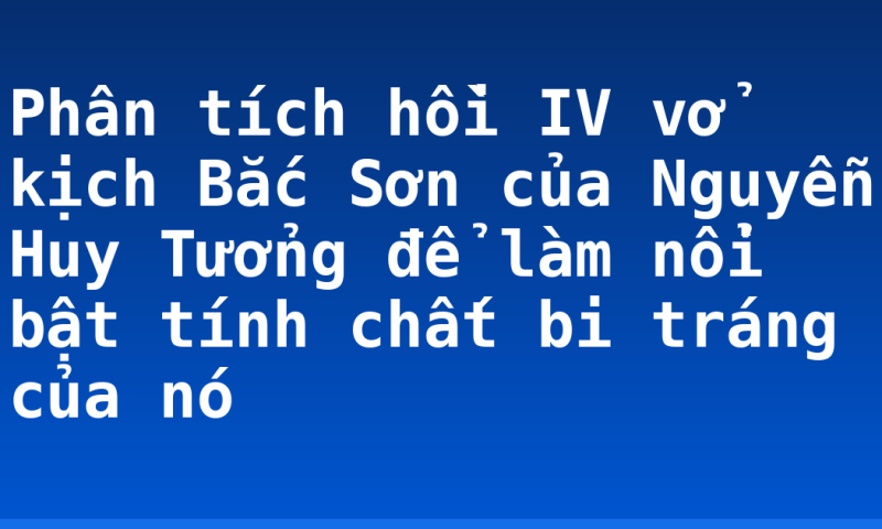 Phân tích hồi IV vở kịch Bắc Sơn của Nguyễn Huy Tưởng để làm nổi bật tính chất bi tráng của nó