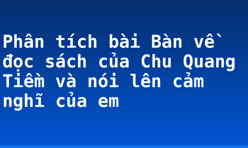 Phân tích bài Bàn về đọc sách của Chu Quang Tiềm và nói lên cảm nghĩ của em