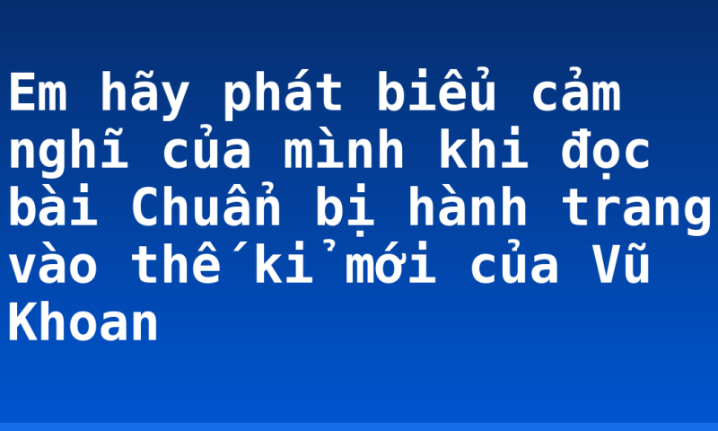 Em hãy phát biểu cảm nghĩ của mình khi đọc bài Chuẩn bị hành trang vào thế kỉ mới của Vũ Khoan