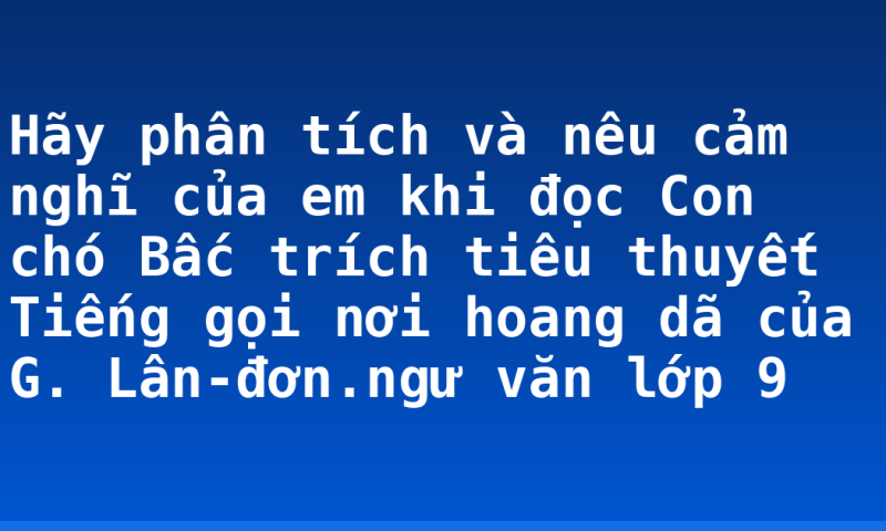 Hãy phân tích và nêu cảm nghĩ của em khi đọc Con chó Bấc trích tiêu thuyết Tiếng gọi nơi hoang dã của G. Lân-đơn.ngư văn lớp 9