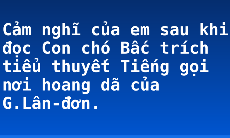 Cảm nghĩ của em sau khi đọc Con chó Bấc trích tiểu thuyết Tiếng gọi nơi hoang dã của G.Lân-đơn.